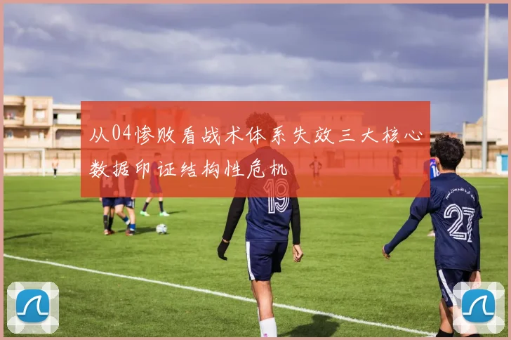 从04惨败看战术体系失效三大核心数据印证结构性危机