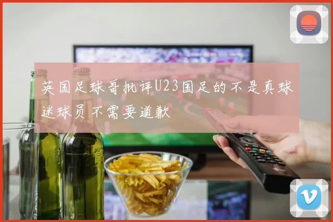 英国足球哥批评U23国足的不是真球迷球员不需要道歉