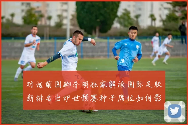 对话前国脚李明独家解读国际足联新排名出炉世预赛种子席位如何影响国足命运